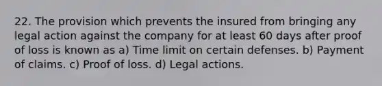 22. The provision which prevents the insured from bringing any legal action against the company for at least 60 days after proof of loss is known as a) Time limit on certain defenses. b) Payment of claims. c) Proof of loss. d) Legal actions.