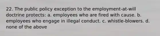 22. The public policy exception to the employment-at-will doctrine protects: a. employees who are fired with cause. b. employees who engage in illegal conduct. c. whistle-blowers. d. none of the above