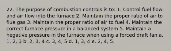 22. The purpose of combustion controls is to: 1. Control fuel flow and air flow into the furnace 2. Maintain the proper ratio of air to flue gas 3. Maintain the proper ratio of air to fuel 4. Maintain the correct furnace pressure in a balanced system 5. Maintain a negative pressure in the furnace when using a forced draft fan a. 1, 2, 3 b. 2, 3, 4 c. 3, 4, 5 d. 1, 3, 4 e. 2, 4, 5.