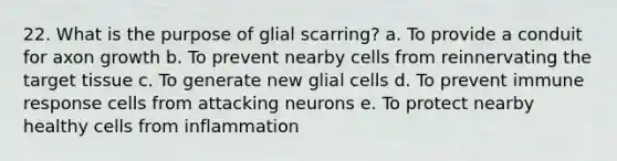 22. What is the purpose of glial scarring? a. To provide a conduit for axon growth b. To prevent nearby cells from reinnervating the target tissue c. To generate new glial cells d. To prevent immune response cells from attacking neurons e. To protect nearby healthy cells from inflammation