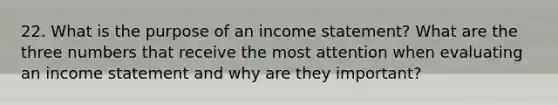 22. What is the purpose of an <a href='https://www.questionai.com/knowledge/kCPMsnOwdm-income-statement' class='anchor-knowledge'>income statement</a>? What are the three numbers that receive the most attention when evaluating an income statement and why are they important?