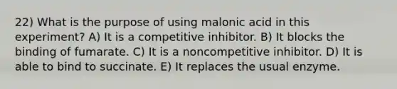 22) What is the purpose of using malonic acid in this experiment? A) It is a competitive inhibitor. B) It blocks the binding of fumarate. C) It is a noncompetitive inhibitor. D) It is able to bind to succinate. E) It replaces the usual enzyme.