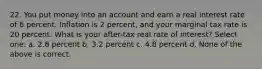 22. You put money into an account and earn a real interest rate of 6 percent. Inflation is 2 percent, and your marginal tax rate is 20 percent. What is your after-tax real rate of interest? Select one: a. 2.8 percent b. 3.2 percent c. 4.8 percent d. None of the above is correct.