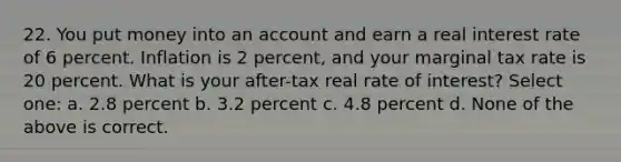 22. You put money into an account and earn a real interest rate of 6 percent. Inflation is 2 percent, and your marginal tax rate is 20 percent. What is your after-tax real rate of interest? Select one: a. 2.8 percent b. 3.2 percent c. 4.8 percent d. None of the above is correct.