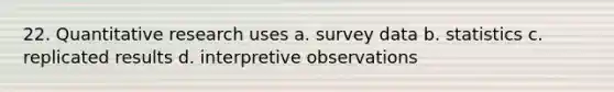 22. Quantitative research uses a. survey data b. statistics c. replicated results d. interpretive observations