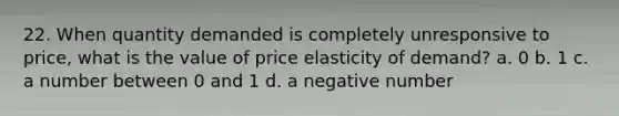 22. When quantity demanded is completely unresponsive to price, what is the value of price elasticity of demand? a. 0 b. 1 c. a number between 0 and 1 d. a negative number