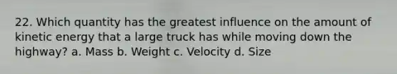 22. Which quantity has the greatest influence on the amount of kinetic energy that a large truck has while moving down the highway? a. Mass b. Weight c. Velocity d. Size