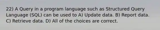 22) A Query in a program language such as Structured Query Language (SQL) can be used to A) Update data. B) Report data. C) Retrieve data. D) All of the choices are correct.