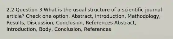 2.2 Question 3 What is the usual structure of a scientific journal article? Check one option. Abstract, Introduction, Methodology, Results, Discussion, Conclusion, References Abstract, Introduction, Body, Conclusion, References