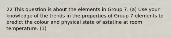 22 This question is about the elements in Group 7. (a) Use your knowledge of the trends in the properties of Group 7 elements to predict the colour and physical state of astatine at room temperature. (1)