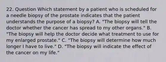 22. Question Which statement by a patient who is scheduled for a needle biopsy of the prostate indicates that the patient understands the purpose of a biopsy? A. "The biopsy will tell the doctor whether the cancer has spread to my other organs." B. "The biopsy will help the doctor decide what treatment to use for my enlarged prostate." C. "The biopsy will determine how much longer I have to live." D. "The biopsy will indicate the effect of the cancer on my life."