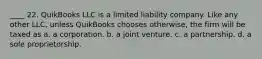 ____ 22. QuikBooks LLC is a limited liability company. Like any other LLC, unless QuikBooks chooses otherwise, the firm will be taxed as a. a corporation. b. a joint venture. c. a partnership. d. a sole proprietorship.