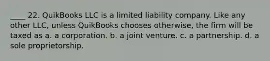 ____ 22. QuikBooks LLC is a limited liability company. Like any other LLC, unless QuikBooks chooses otherwise, the firm will be taxed as a. a corporation. b. a joint venture. c. a partnership. d. a sole proprietorship.