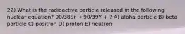 22) What is the radioactive particle released in the following nuclear equation? 90/38Sr → 90/39Y + ? A) alpha particle B) beta particle C) positron D) proton E) neutron