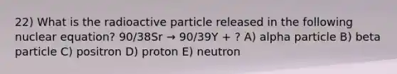 22) What is the radioactive particle released in the following nuclear equation? 90/38Sr → 90/39Y + ? A) alpha particle B) beta particle C) positron D) proton E) neutron