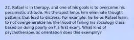 22. Rafael is in therapy, and one of his goals is to overcome his pessimistic attitude. His therapist helps him eliminate thought patterns that lead to distress. For example, he helps Rafael learn to not overgeneralize his likelihood of failing his sociology class based on doing poorly on his first exam. What kind of psychotherapeutic orientation does this exemplify?