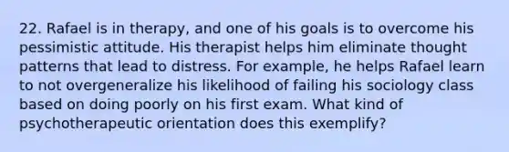 22. Rafael is in therapy, and one of his goals is to overcome his pessimistic attitude. His therapist helps him eliminate thought patterns that lead to distress. For example, he helps Rafael learn to not overgeneralize his likelihood of failing his sociology class based on doing poorly on his first exam. What kind of psychotherapeutic orientation does this exemplify?