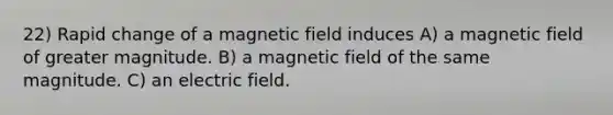 22) Rapid change of a magnetic field induces A) a magnetic field of greater magnitude. B) a magnetic field of the same magnitude. C) an electric field.