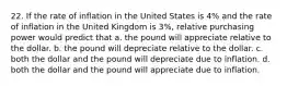 22. If the rate of inflation in the United States is 4% and the rate of inflation in the United Kingdom is 3%, relative purchasing power would predict that a. the pound will appreciate relative to the dollar. b. the pound will depreciate relative to the dollar. c. both the dollar and the pound will depreciate due to inflation. d. both the dollar and the pound will appreciate due to inflation.