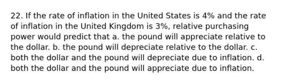 22. If the rate of inflation in the United States is 4% and the rate of inflation in the United Kingdom is 3%, relative purchasing power would predict that a. the pound will appreciate relative to the dollar. b. the pound will depreciate relative to the dollar. c. both the dollar and the pound will depreciate due to inflation. d. both the dollar and the pound will appreciate due to inflation.