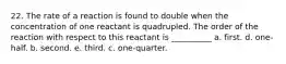 22. The rate of a reaction is found to double when the concentration of one reactant is quadrupled. The order of the reaction with respect to this reactant is __________ a. first. d. one-half. b. second. e. third. c. one-quarter.