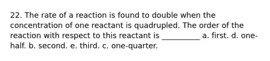 22. The rate of a reaction is found to double when the concentration of one reactant is quadrupled. The order of the reaction with respect to this reactant is __________ a. first. d. one-half. b. second. e. third. c. one-quarter.