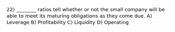 22) ________ ratios tell whether or not the small company will be able to meet its maturing obligations as they come due. A) Leverage B) Profitability C) Liquidity D) Operating