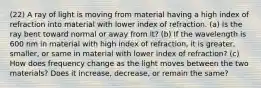 (22) A ray of light is moving from material having a high index of refraction into material with lower index of refraction. (a) Is the ray bent toward normal or away from it? (b) If the wavelength is 600 nm in material with high index of refraction, it is greater, smaller, or same in material with lower index of refraction? (c) How does frequency change as the light moves between the two materials? Does it increase, decrease, or remain the same?