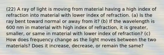 (22) A ray of light is moving from material having a high index of refraction into material with lower index of refraction. (a) Is the ray bent toward normal or away from it? (b) If the wavelength is 600 nm in material with high index of refraction, it is greater, smaller, or same in material with lower index of refraction? (c) How does frequency change as the light moves between the two materials? Does it increase, decrease, or remain the same?