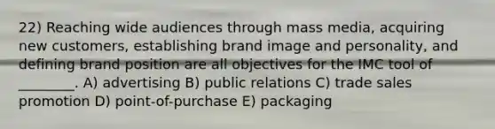 22) Reaching wide audiences through mass media, acquiring new customers, establishing brand image and personality, and defining brand position are all objectives for the IMC tool of ________. A) advertising B) public relations C) trade sales promotion D) point-of-purchase E) packaging