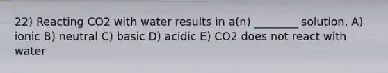 22) Reacting CO2 with water results in a(n) ________ solution. A) ionic B) neutral C) basic D) acidic E) CO2 does not react with water