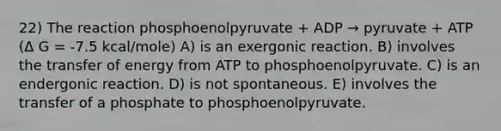 22) The reaction phosphoenolpyruvate + ADP → pyruvate + ATP (Δ G = -7.5 kcal/mole) A) is an exergonic reaction. B) involves the transfer of energy from ATP to phosphoenolpyruvate. C) is an endergonic reaction. D) is not spontaneous. E) involves the transfer of a phosphate to phosphoenolpyruvate.