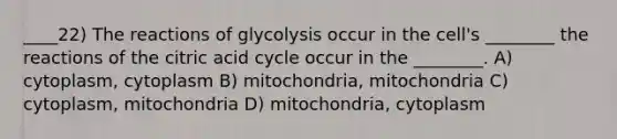 ____22) The reactions of glycolysis occur in the cell's ________ the reactions of the citric acid cycle occur in the ________. A) cytoplasm, cytoplasm B) mitochondria, mitochondria C) cytoplasm, mitochondria D) mitochondria, cytoplasm