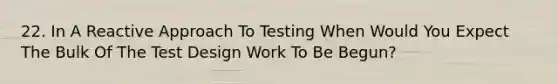 22. In A Reactive Approach To Testing When Would You Expect The Bulk Of The Test Design Work To Be Begun?