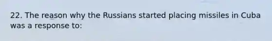 22. The reason why the Russians started placing missiles in Cuba was a response to: