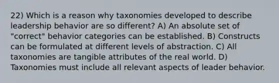 22) Which is a reason why taxonomies developed to describe leadership behavior are so different? A) An absolute set of "correct" behavior categories can be established. B) Constructs can be formulated at different levels of abstraction. C) All taxonomies are tangible attributes of the real world. D) Taxonomies must include all relevant aspects of leader behavior.