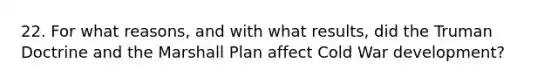 22. For what reasons, and with what results, did the Truman Doctrine and the Marshall Plan affect Cold War development?