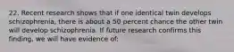 22. Recent research shows that if one identical twin develops schizophrenia, there is about a 50 percent chance the other twin will develop schizophrenia. If future research confirms this finding, we will have evidence of: