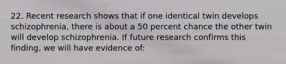 22. Recent research shows that if one identical twin develops schizophrenia, there is about a 50 percent chance the other twin will develop schizophrenia. If future research confirms this finding, we will have evidence of: