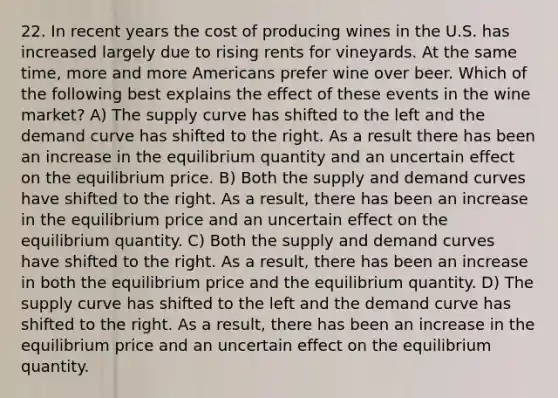 22. In recent years the cost of producing wines in the U.S. has increased largely due to rising rents for vineyards. At the same time, more and more Americans prefer wine over beer. Which of the following best explains the effect of these events in the wine market? A) The supply curve has shifted to the left and the demand curve has shifted to the right. As a result there has been an increase in the equilibrium quantity and an uncertain effect on the equilibrium price. B) Both the supply and demand curves have shifted to the right. As a result, there has been an increase in the equilibrium price and an uncertain effect on the equilibrium quantity. C) Both the supply and demand curves have shifted to the right. As a result, there has been an increase in both the equilibrium price and the equilibrium quantity. D) The supply curve has shifted to the left and the demand curve has shifted to the right. As a result, there has been an increase in the equilibrium price and an uncertain effect on the equilibrium quantity.