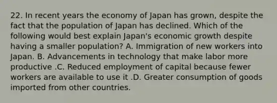 22. In recent years the economy of Japan has grown, despite the fact that the population of Japan has declined. Which of the following would best explain Japan's economic growth despite having a smaller population? A. Immigration of new workers into Japan. B. Advancements in technology that make labor more productive .C. Reduced employment of capital because fewer workers are available to use it .D. Greater consumption of goods imported from other countries.