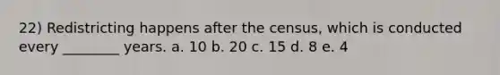 22) Redistricting happens after the census, which is conducted every ________ years. a. 10 b. 20 c. 15 d. 8 e. 4