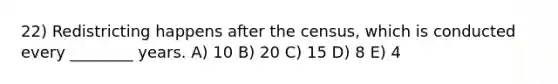 22) Redistricting happens after the census, which is conducted every ________ years. A) 10 B) 20 C) 15 D) 8 E) 4