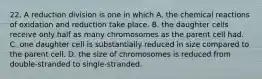 22. A reduction division is one in which A. the chemical reactions of oxidation and reduction take place. B. the daughter cells receive only half as many chromosomes as the parent cell had. C. one daughter cell is substantially reduced in size compared to the parent cell. D. the size of chromosomes is reduced from double-stranded to single-stranded.