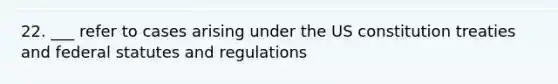 22. ___ refer to cases arising under the US constitution treaties and federal statutes and regulations