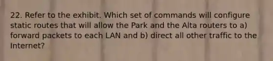 22. Refer to the exhibit. Which set of commands will configure static routes that will allow the Park and the Alta routers to a) forward packets to each LAN and b) direct all other traffic to the Internet?