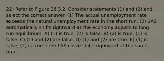 22) Refer to Figure 26.3.2. Consider statements (1) and (2) and select the correct answer. (1) The actual unemployment rate exceeds the natural unemployment rate in the short run. (2) SAS automatically shifts rightward as the economy adjusts to long-run equilibrium. A) (1) is true; (2) is false. B) (2) is true; (1) is false. C) (1) and (2) are false. D) (1) and (2) are true. E) (1) is false; (2) is true if the LAS curve shifts rightward at the same time.