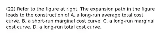 (22) Refer to the figure at right. The expansion path in the figure leads to the construction of A. a​ long-run average total cost curve. B. a​ short-run marginal cost curve. C. a​ long-run marginal cost curve. D. a​ long-run total cost curve.