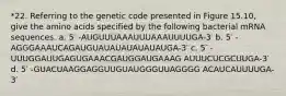 *22. Referring to the genetic code presented in Figure 15.10, give the amino acids specified by the following bacterial mRNA sequences. a. 5′ -AUGUUUAAAUUUAAAUUUUGA-3′ b. 5′ -AGGGAAAUCAGAUGUAUAUAUAUAUAUGA-3′ c. 5′ -UUUGGAUUGAGUGAAACGAUGGAUGAAAG AUUUCUCGCUUGA-3′ d. 5′ -GUACUAAGGAGGUUGUAUGGGUUAGGGG ACAUCAUUUUGA-3′