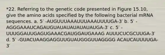 *22. Referring to the genetic code presented in Figure 15.10, give the amino acids specified by the following bacterial mRNA sequences. a. 5′ -AUGUUUAAAUUUAAAUUUUGA-3′ b. 5′ -AGGGAAAUCAGAUGUAUAUAUAUAUAUGA-3′ c. 5′ -UUUGGAUUGAGUGAAACGAUGGAUGAAAG AUUUCUCGCUUGA-3′ d. 5′ -GUACUAAGGAGGUUGUAUGGGUUAGGGG ACAUCAUUUUGA-3′